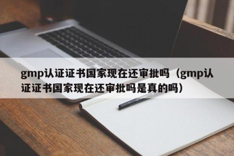 gmp认证证书国家现在还审批吗（gmp认证证书国家现在还审批吗是真的吗）