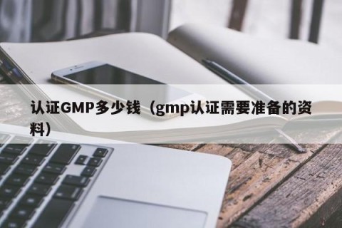 认证GMP多少钱（gmp认证需要准备的资料）