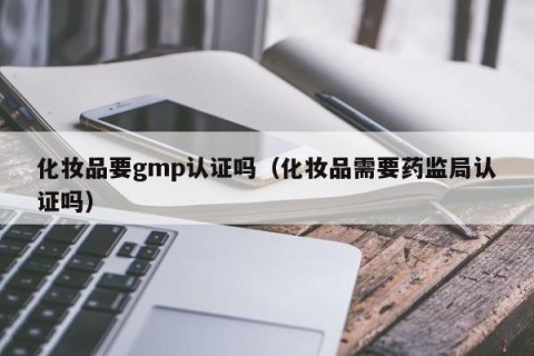 化妆品要gmp认证吗（化妆品需要药监局认证吗）