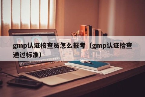 gmp认证核查员怎么报考（gmp认证检查通过标准）