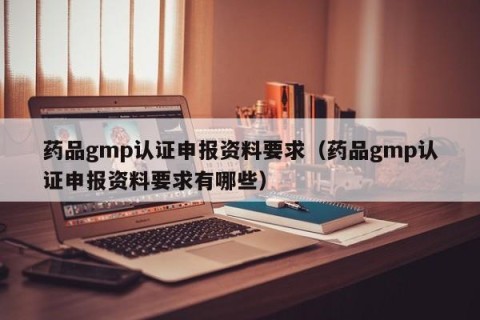 药品gmp认证申报资料要求（药品gmp认证申报资料要求有哪些）