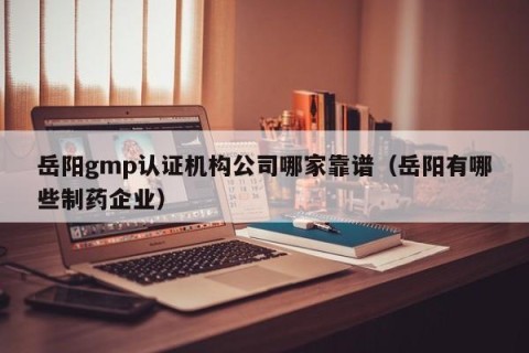 岳阳gmp认证机构公司哪家靠谱（岳阳有哪些制药企业）