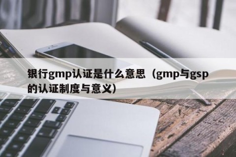 银行gmp认证是什么意思（gmp与gsp的认证制度与意义）
