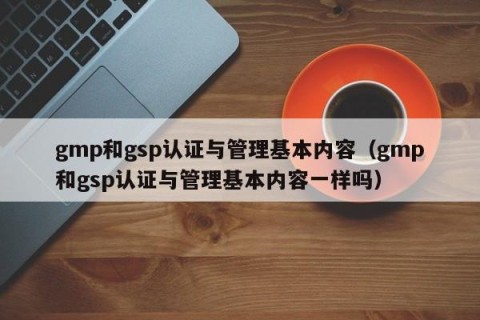 gmp和gsp认证与管理基本内容（gmp和gsp认证与管理基本内容一样吗）