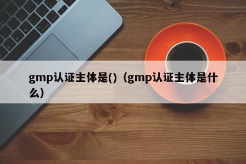 gmp认证主体是()（gmp认证主体是什么）