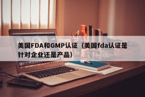 美国FDA和GMP认证（美国fda认证是针对企业还是产品）