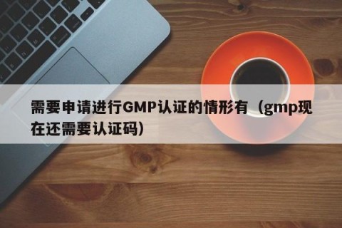 需要申请进行GMP认证的情形有（gmp现在还需要认证码）