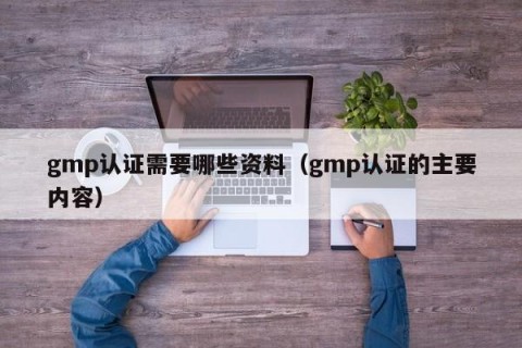 gmp认证需要哪些资料（gmp认证的主要内容）