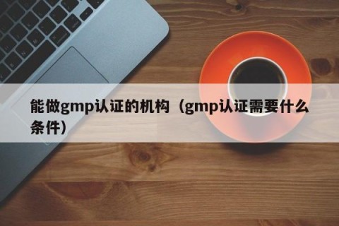 能做gmp认证的机构（gmp认证需要什么条件）