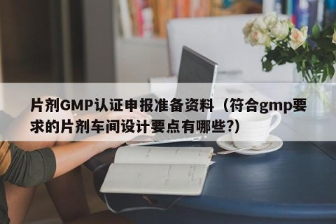 片剂GMP认证申报准备资料（符合gmp要求的片剂车间设计要点有哪些?）