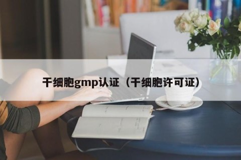 干细胞gmp认证（干细胞许可证）