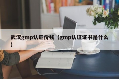 武汉gmp认证价钱（gmp认证证书是什么）