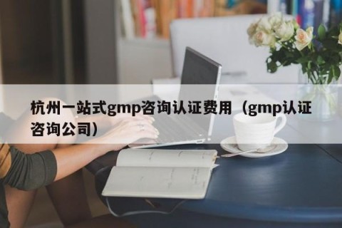杭州一站式gmp咨询认证费用（gmp认证咨询公司）