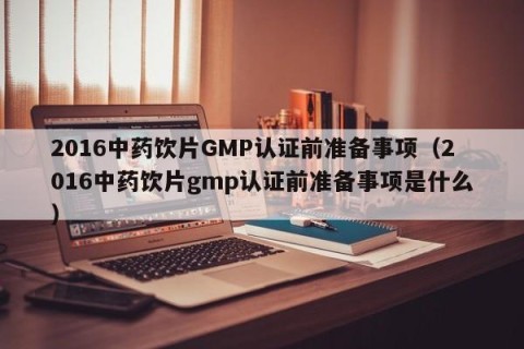 2016中药饮片GMP认证前准备事项（2016中药饮片gmp认证前准备事项是什么）
