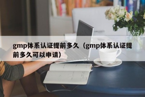 gmp体系认证提前多久（gmp体系认证提前多久可以申请）
