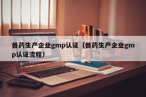 兽药生产企业gmp认证（兽药生产企业gmp认证流程）