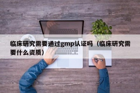 临床研究需要通过gmp认证吗（临床研究需要什么资质）