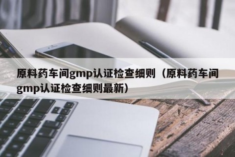 原料药车间gmp认证检查细则（原料药车间gmp认证检查细则最新）