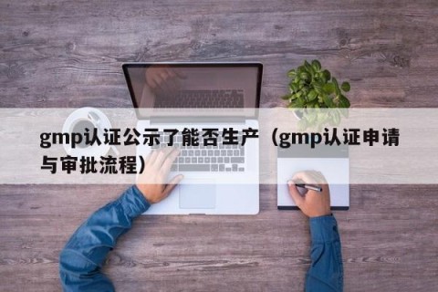gmp认证公示了能否生产（gmp认证申请与审批流程）