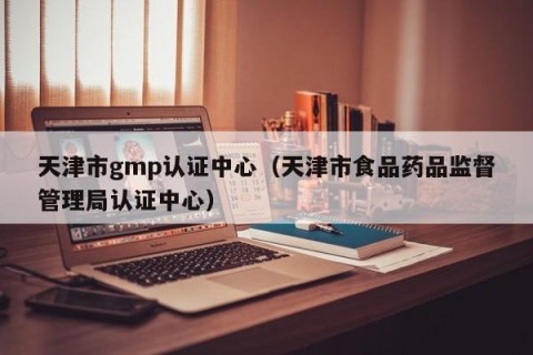 天津市gmp认证中心（天津市食品药品监督管理局认证中心）