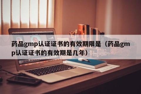 药品gmp认证证书的有效期限是（药品gmp认证证书的有效期是几年）