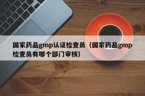 国家药品gmp认证检查员（国家药品gmp检查员有哪个部门审核）