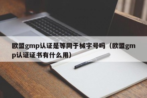 欧盟gmp认证是等同于械字号吗（欧盟gmp认证证书有什么用）
