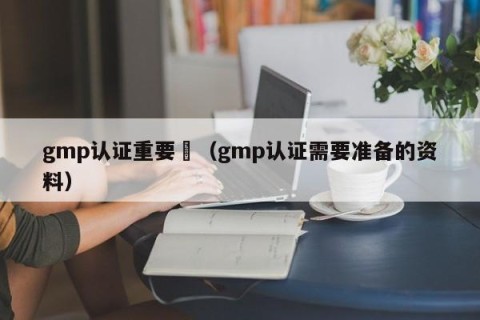 gmp认证重要嗎（gmp认证需要准备的资料）