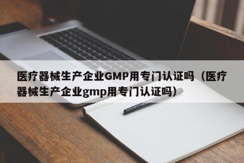医疗器械生产企业GMP用专门认证吗（医疗器械生产企业gmp用专门认证吗）