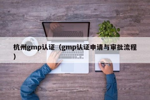 杭州gmp认证（gmp认证申请与审批流程）