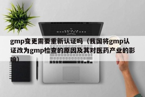 gmp变更需要重新认证吗（我国将gmp认证改为gmp检查的原因及其对医药产业的影响）