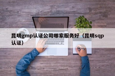 昆明gmp认证公司哪家服务好（昆明sqp认证）