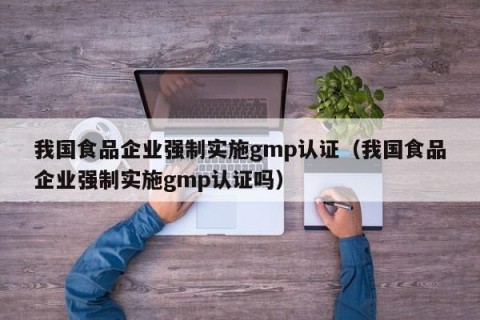 我国食品企业强制实施gmp认证（我国食品企业强制实施gmp认证吗）