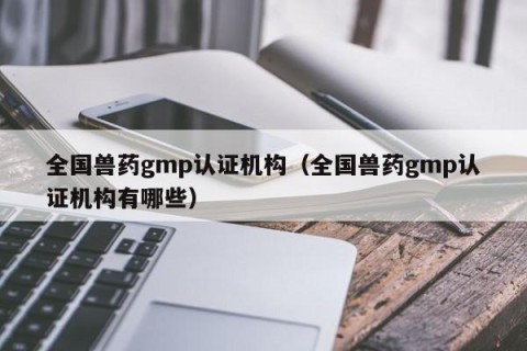 全国兽药gmp认证机构（全国兽药gmp认证机构有哪些）