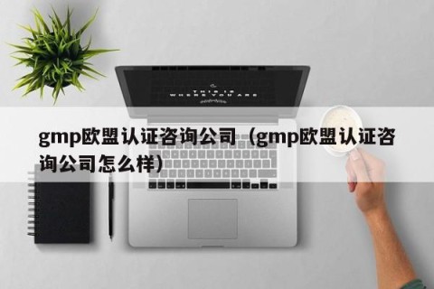 gmp欧盟认证咨询公司（gmp欧盟认证咨询公司怎么样）