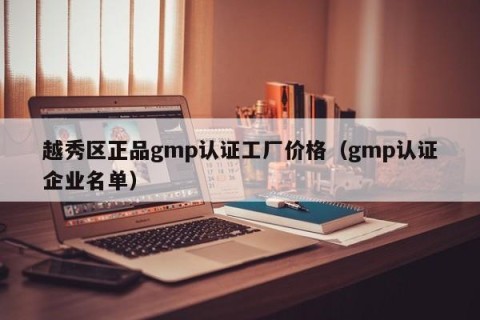 越秀区正品gmp认证工厂价格（gmp认证企业名单）