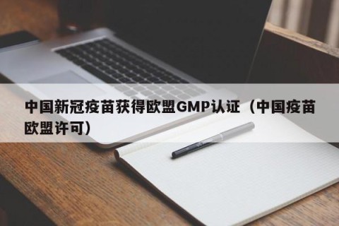 中国新冠疫苗获得欧盟GMP认证（中国疫苗欧盟许可）
