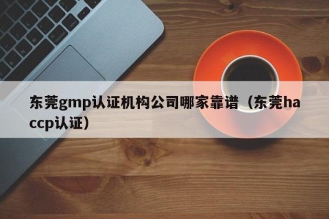 东莞gmp认证机构公司哪家靠谱（东莞haccp认证）