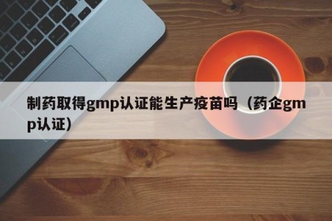 制药取得gmp认证能生产疫苗吗（药企gmp认证）