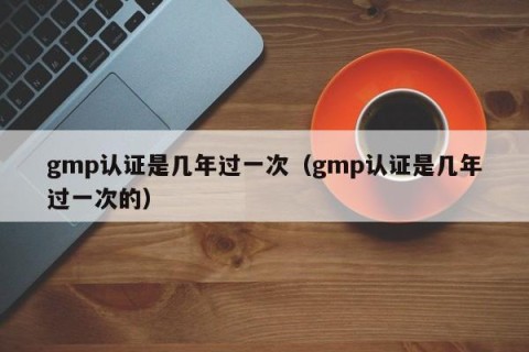 gmp认证是几年过一次（gmp认证是几年过一次的）