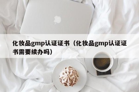 化妆品gmp认证证书（化妆品gmp认证证书需要续办吗）
