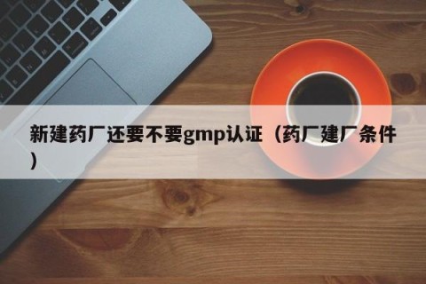 新建药厂还要不要gmp认证（药厂建厂条件）