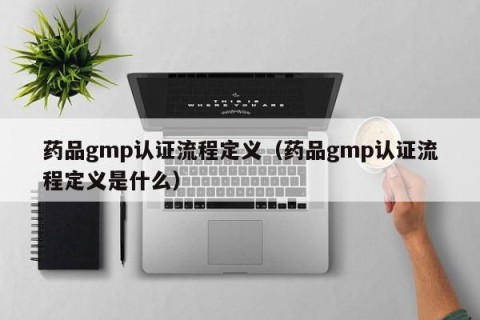 药品gmp认证流程定义（药品gmp认证流程定义是什么）