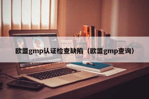 欧盟gmp认证检查缺陷（欧盟gmp查询）