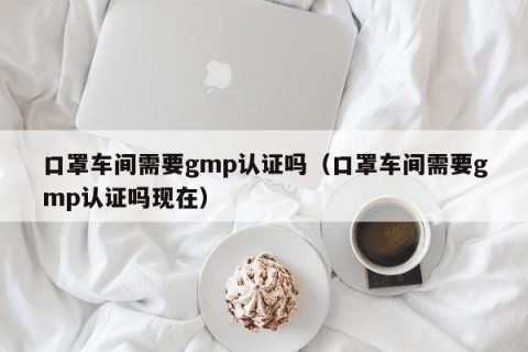 口罩车间需要gmp认证吗（口罩车间需要gmp认证吗现在）