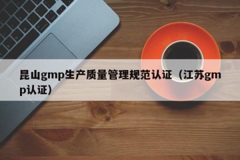 昆山gmp生产质量管理规范认证（江苏gmp认证）