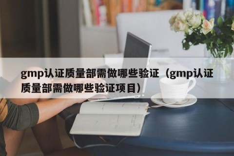 gmp认证质量部需做哪些验证（gmp认证质量部需做哪些验证项目）