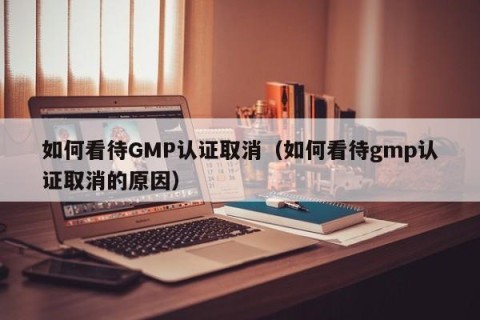 如何看待GMP认证取消（如何看待gmp认证取消的原因）