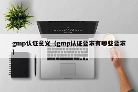gmp认证意义（gmp认证要求有哪些要求）