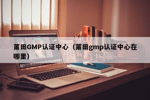 莆田GMP认证中心（莆田gmp认证中心在哪里）